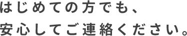 はじめての方でも、 安心してご連絡ください。